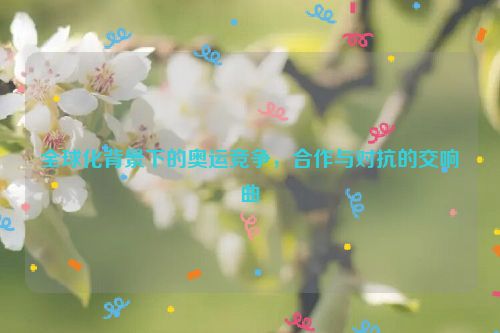 全球化背景下的奥运竞争，合作与对抗的交响曲